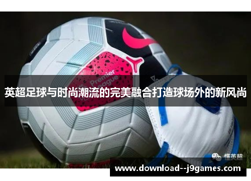 英超足球与时尚潮流的完美融合打造球场外的新风尚