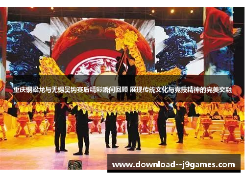 重庆铜梁龙与无锡吴钩赛后精彩瞬间回顾 展现传统文化与竞技精神的完美交融