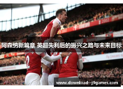 阿森纳新篇章 英超失利后的振兴之路与未来目标