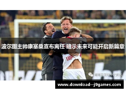 波尔图主帅康塞桑宣布离任 暗示未来可能开启新篇章